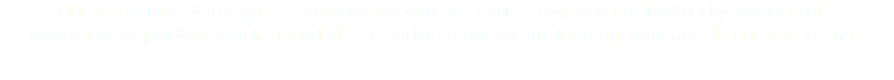 Nuestro equipo de trabajo es altamente capacitado, destacado por la profundidad y solidez en los conocimientos jurídicos, con la finalidad de atender efectivamente los requerimientos de nuestros clientes. 